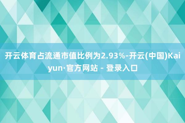 开云体育占流通市值比例为2.93%-开云(中国)Kaiyun·官方网站 - 登录入口