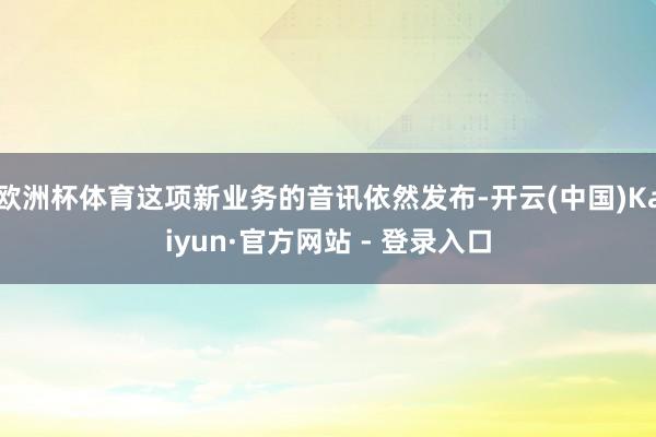 欧洲杯体育这项新业务的音讯依然发布-开云(中国)Kaiyun·官方网站 - 登录入口
