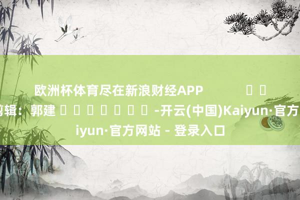 欧洲杯体育尽在新浪财经APP            						包袱剪辑：郭建 							-开云(中国)Kaiyun·官方网站 - 登录入口