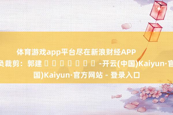 体育游戏app平台尽在新浪财经APP 背负裁剪:郭建 -开云(中国)Kaiyun·官方网站 - 登录入口