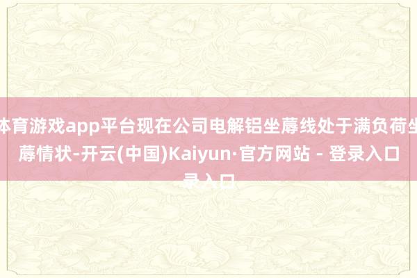 体育游戏app平台现在公司电解铝坐蓐线处于满负荷坐蓐情状-开云(中国)Kaiyun·官方网站 - 登录入口