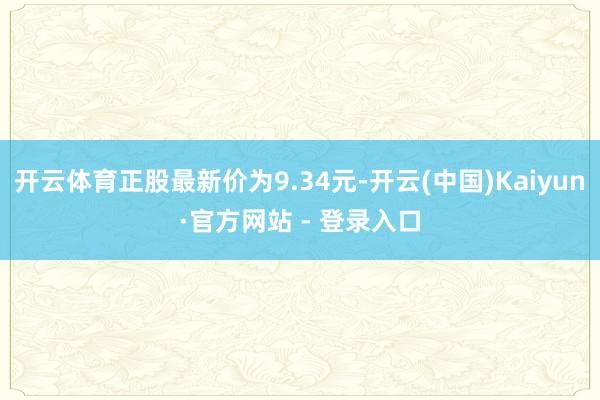 开云体育正股最新价为9.34元-开云(中国)Kaiyun·官方网站 - 登录入口
