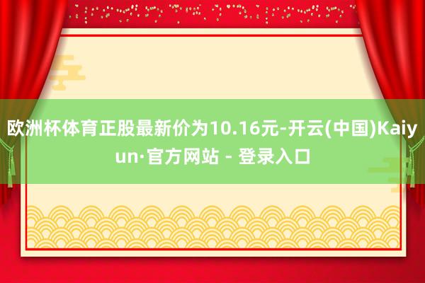 欧洲杯体育正股最新价为10.16元-开云(中国)Kaiyun·官方网站 - 登录入口