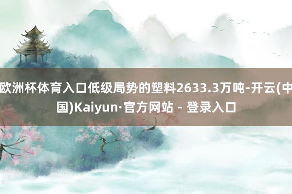 欧洲杯体育入口低级局势的塑料2633.3万吨-开云(中国)Kaiyun·官方网站 - 登录入口