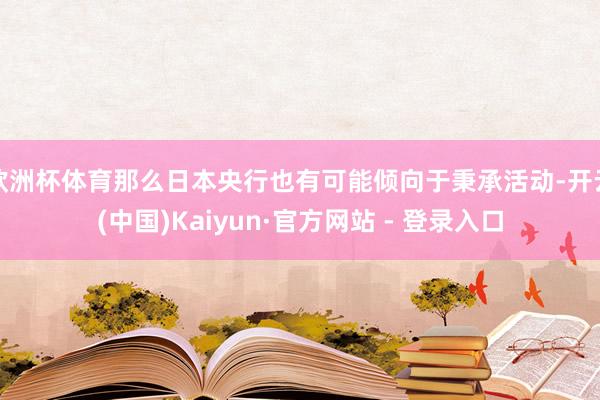 欧洲杯体育那么日本央行也有可能倾向于秉承活动-开云(中国)Kaiyun·官方网站 - 登录入口