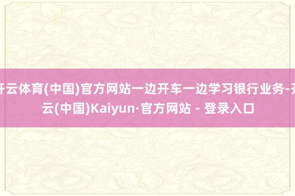 开云体育(中国)官方网站一边开车一边学习银行业务-开云(中国)Kaiyun·官方网站 - 登录入口