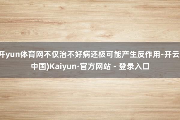 开yun体育网不仅治不好病还极可能产生反作用-开云(中国)Kaiyun·官方网站 - 登录入口