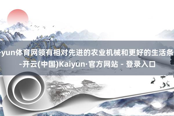 开yun体育网领有相对先进的农业机械和更好的生活条目-开云(中国)Kaiyun·官方网站 - 登录入口