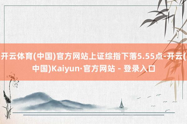 开云体育(中国)官方网站上证综指下落5.55点-开云(中国)Kaiyun·官方网站 - 登录入口