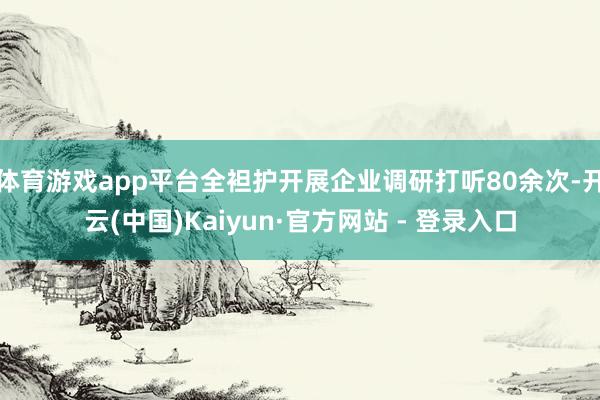 体育游戏app平台全袒护开展企业调研打听80余次-开云(中国)Kaiyun·官方网站 - 登录入口