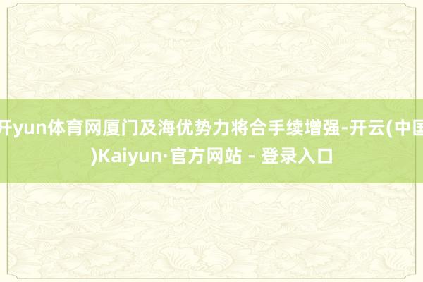 开yun体育网厦门及海优势力将合手续增强-开云(中国)Kaiyun·官方网站 - 登录入口