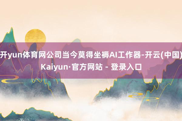 开yun体育网公司当今莫得坐褥AI工作器-开云(中国)Kaiyun·官方网站 - 登录入口