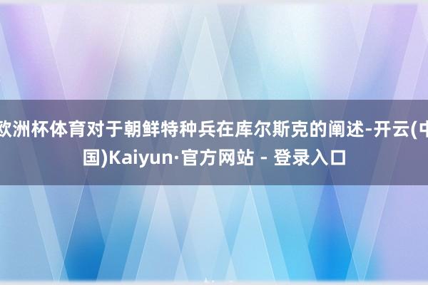 欧洲杯体育对于朝鲜特种兵在库尔斯克的阐述-开云(中国)Kaiyun·官方网站 - 登录入口