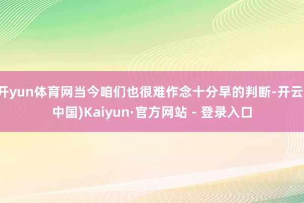 开yun体育网当今咱们也很难作念十分早的判断-开云(中国)Kaiyun·官方网站 - 登录入口
