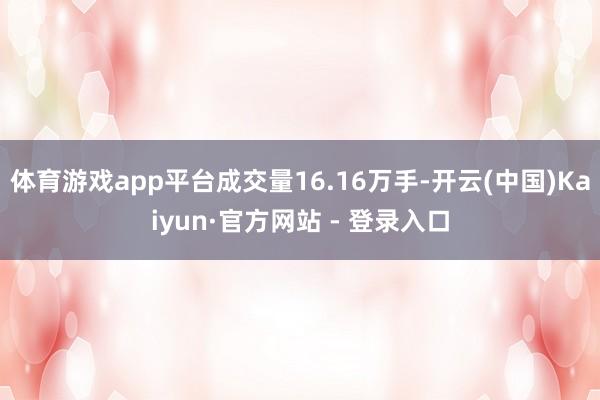 体育游戏app平台成交量16.16万手-开云(中国)Kaiyun·官方网站 - 登录入口
