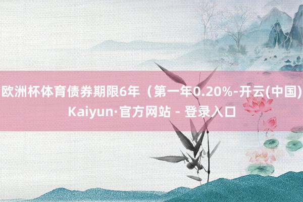 欧洲杯体育债券期限6年（第一年0.20%-开云(中国)Kaiyun·官方网站 - 登录入口