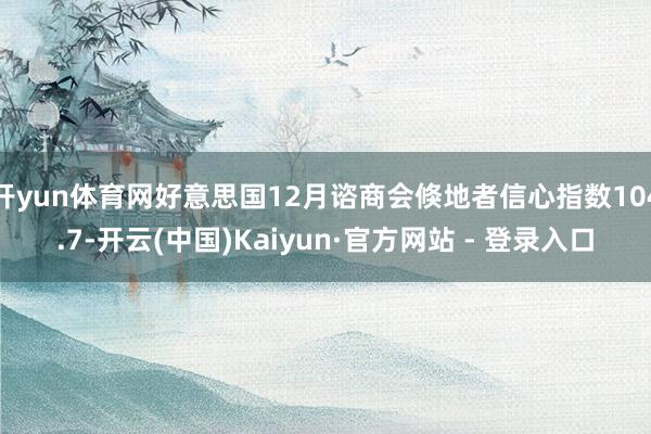 开yun体育网好意思国12月谘商会倏地者信心指数104.7-开云(中国)Kaiyun·官方网站 - 登录入口