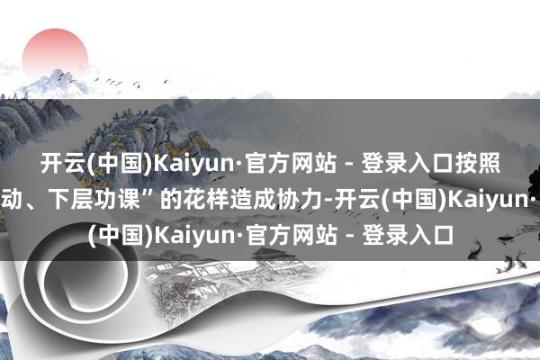 开云(中国)Kaiyun·官方网站 - 登录入口按照“高层对接、中层激动、下层功课”的花样造成协力-开云(中国)Kaiyun·官方网站 - 登录入口