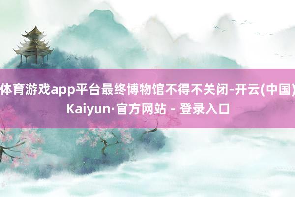 体育游戏app平台最终博物馆不得不关闭-开云(中国)Kaiyun·官方网站 - 登录入口