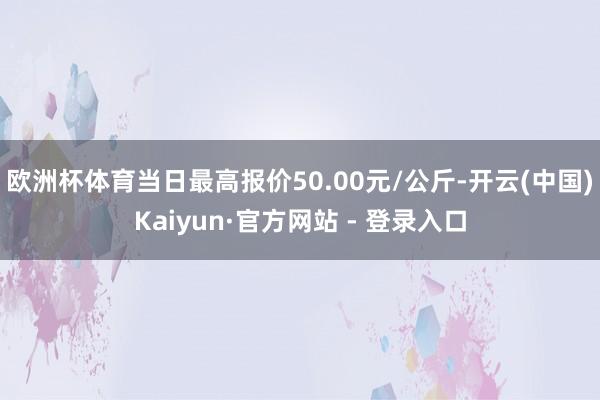 欧洲杯体育当日最高报价50.00元/公斤-开云(中国)Kaiyun·官方网站 - 登录入口