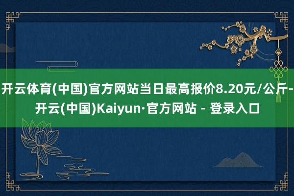 开云体育(中国)官方网站当日最高报价8.20元/公斤-开云(中国)Kaiyun·官方网站 - 登录入口