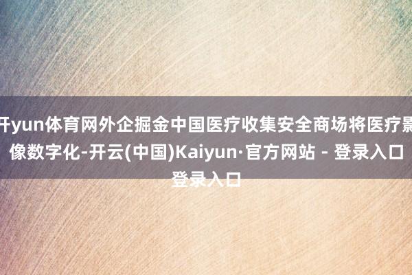 开yun体育网外企掘金中国医疗收集安全商场将医疗影像数字化-开云(中国)Kaiyun·官方网站 - 登录入口