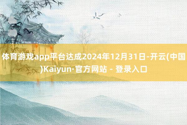 体育游戏app平台达成2024年12月31日-开云(中国)Kaiyun·官方网站 - 登录入口