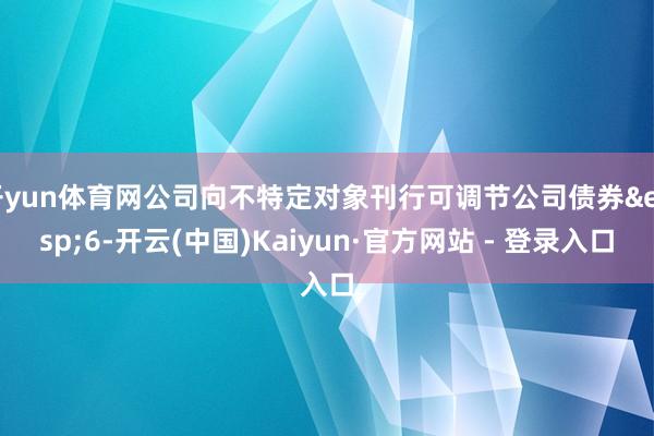 开yun体育网公司向不特定对象刊行可调节公司债券 6-开云(中国)Kaiyun·官方网站 - 登录入口