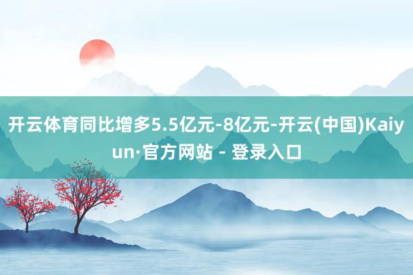 开云体育同比增多5.5亿元-8亿元-开云(中国)Kaiyun·官方网站 - 登录入口