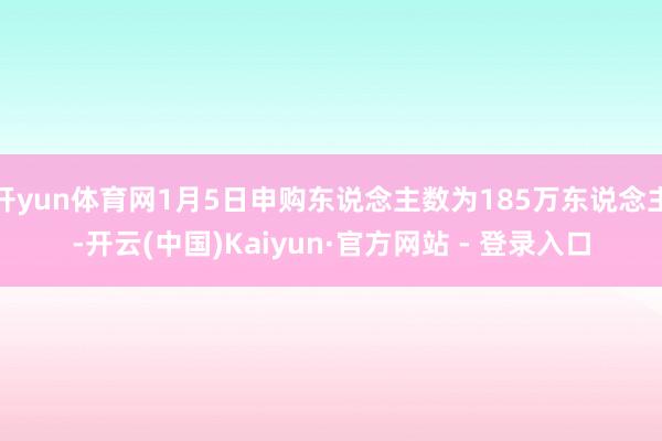 开yun体育网1月5日申购东说念主数为185万东说念主-开云(中国)Kaiyun·官方网站 - 登录入口
