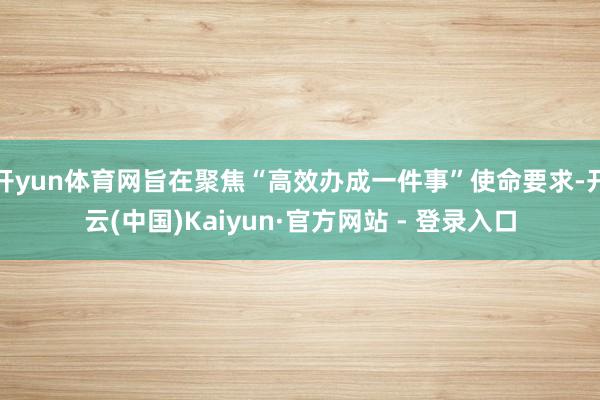开yun体育网旨在聚焦“高效办成一件事”使命要求-开云(中国)Kaiyun·官方网站 - 登录入口