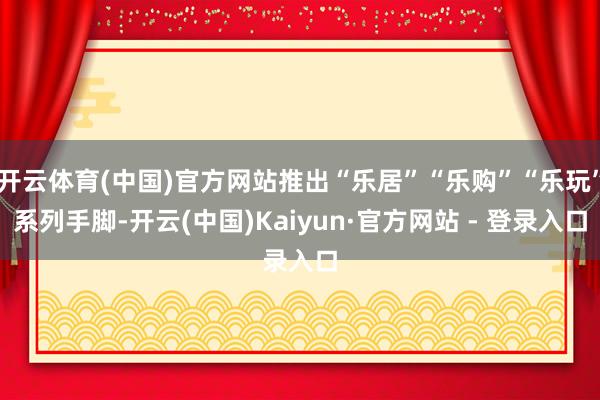 开云体育(中国)官方网站推出“乐居”“乐购”“乐玩”系列手脚-开云(中国)Kaiyun·官方网站 - 登录入口