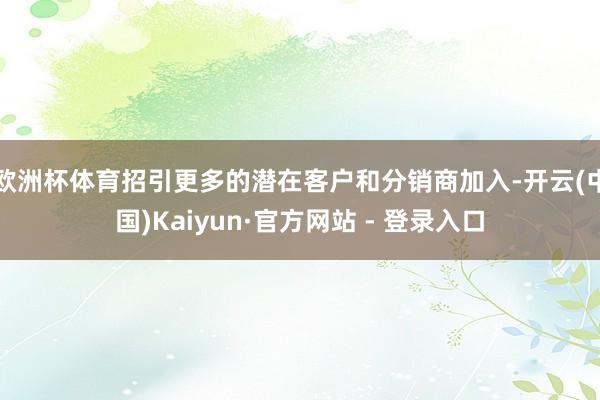 欧洲杯体育招引更多的潜在客户和分销商加入-开云(中国)Kaiyun·官方网站 - 登录入口