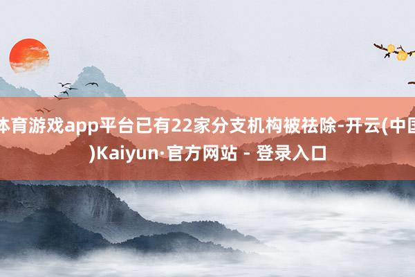 体育游戏app平台已有22家分支机构被祛除-开云(中国)Kaiyun·官方网站 - 登录入口