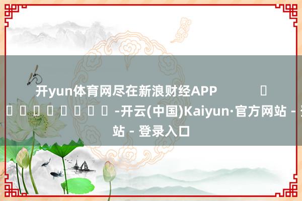 开yun体育网尽在新浪财经APP            													-开云(中国)Kaiyun·官方网站 - 登录入口