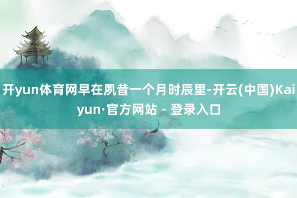 开yun体育网早在夙昔一个月时辰里-开云(中国)Kaiyun·官方网站 - 登录入口