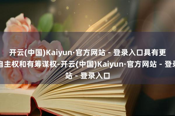 开云(中国)Kaiyun·官方网站 - 登录入口具有更大的自主权和有筹谋权-开云(中国)Kaiyun·官方网站 - 登录入口