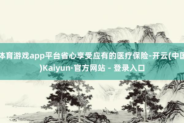 体育游戏app平台省心享受应有的医疗保险-开云(中国)Kaiyun·官方网站 - 登录入口