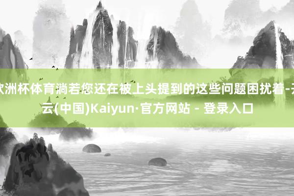 欧洲杯体育淌若您还在被上头提到的这些问题困扰着-开云(中国)Kaiyun·官方网站 - 登录入口