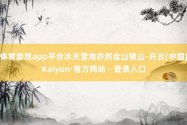 体育游戏app平台冰天雪地亦然金山银山-开云(中国)Kaiyun·官方网站 - 登录入口