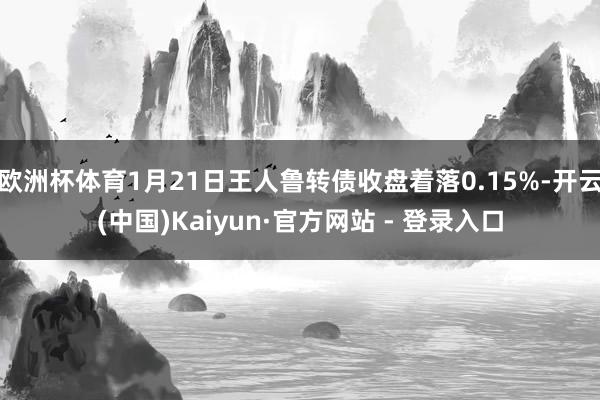 欧洲杯体育1月21日王人鲁转债收盘着落0.15%-开云(中国)Kaiyun·官方网站 - 登录入口