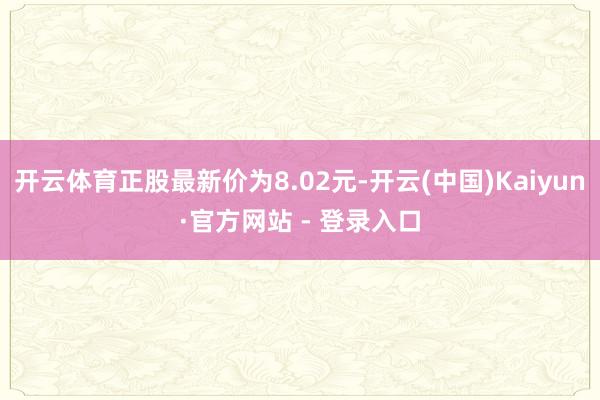 开云体育正股最新价为8.02元-开云(中国)Kaiyun·官方网站 - 登录入口