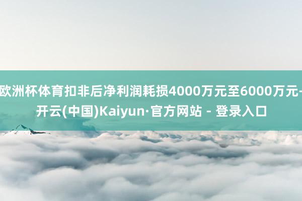 欧洲杯体育扣非后净利润耗损4000万元至6000万元-开云(中国)Kaiyun·官方网站 - 登录入口