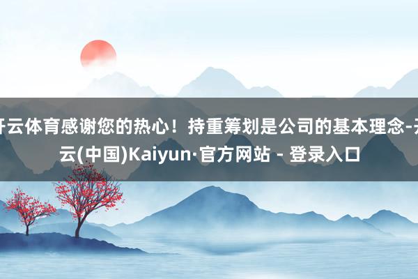 开云体育感谢您的热心！持重筹划是公司的基本理念-开云(中国)Kaiyun·官方网站 - 登录入口