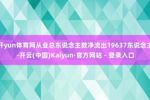开yun体育网从业总东说念主数净流出19637东说念主-开云(中国)Kaiyun·官方网站 - 登录入口