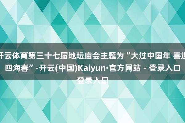 开云体育第三十七届地坛庙会主题为“大过中国年 喜迎四海春”-开云(中国)Kaiyun·官方网站 - 登录入口