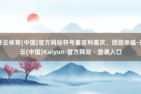 开云体育(中国)官方网站符号着吉利喜庆、团圆幸福-开云(中国)Kaiyun·官方网站 - 登录入口
