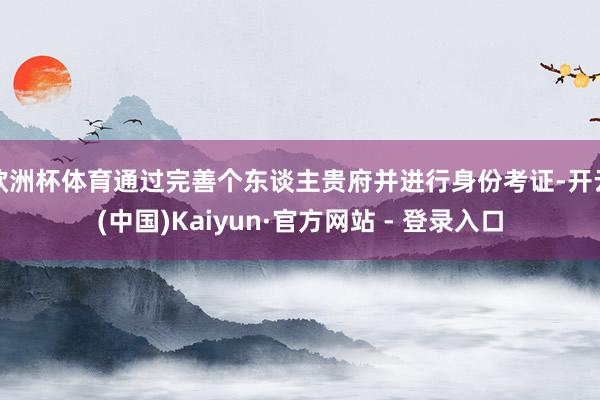 欧洲杯体育通过完善个东谈主贵府并进行身份考证-开云(中国)Kaiyun·官方网站 - 登录入口
