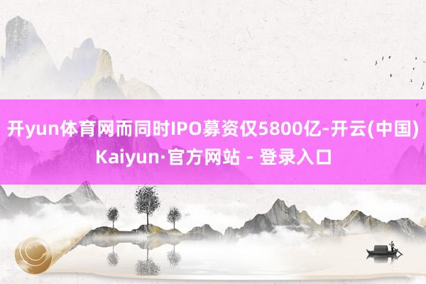 开yun体育网而同时IPO募资仅5800亿-开云(中国)Kaiyun·官方网站 - 登录入口