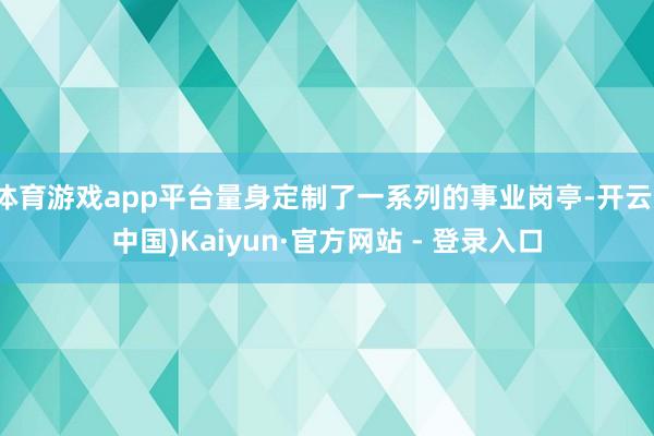 体育游戏app平台量身定制了一系列的事业岗亭-开云(中国)Kaiyun·官方网站 - 登录入口